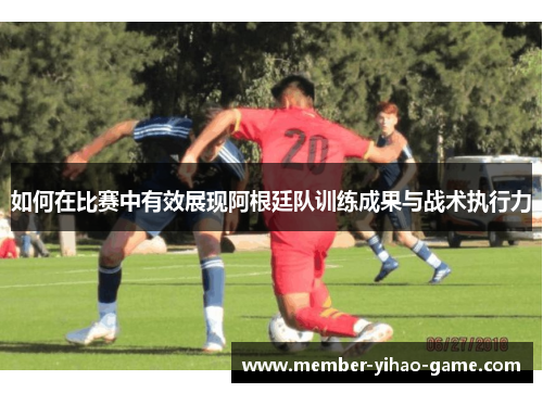 如何在比赛中有效展现阿根廷队训练成果与战术执行力