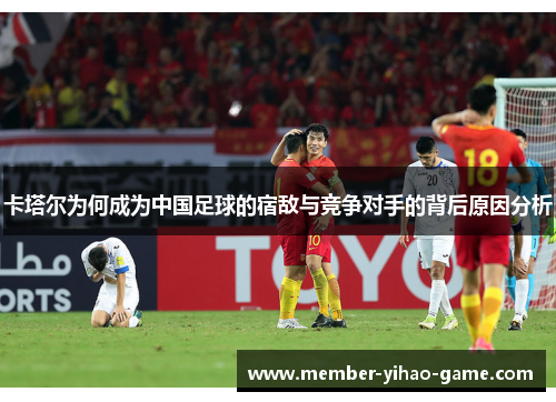 卡塔尔为何成为中国足球的宿敌与竞争对手的背后原因分析