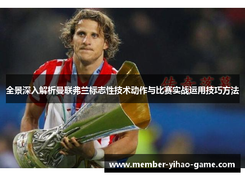 全景深入解析曼联弗兰标志性技术动作与比赛实战运用技巧方法