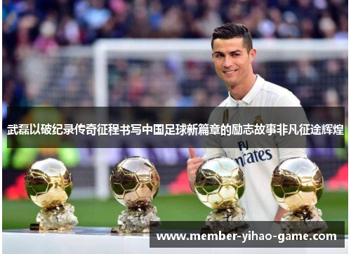 武磊以破纪录传奇征程书写中国足球新篇章的励志故事非凡征途辉煌