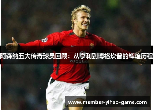 阿森纳五大传奇球员回顾：从亨利到博格坎普的辉煌历程